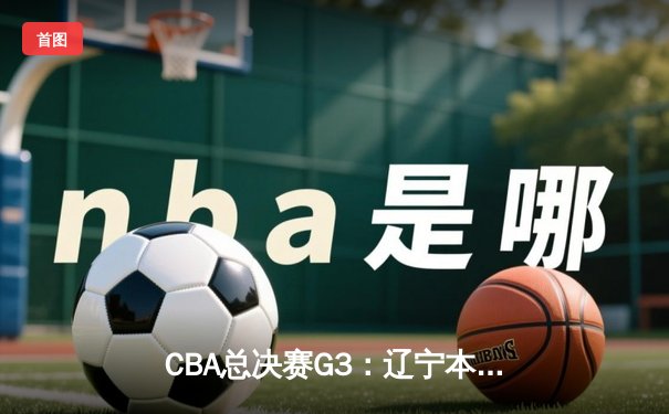 CBA总决赛G3：辽宁本钢主场力克浙江稠州，大比分2-1领先，赵继伟砍下28分7助攻