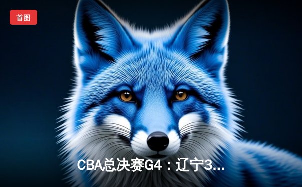 CBA总决赛G4：辽宁3-1新疆夺赛点，张镇麟34分创生涯新高