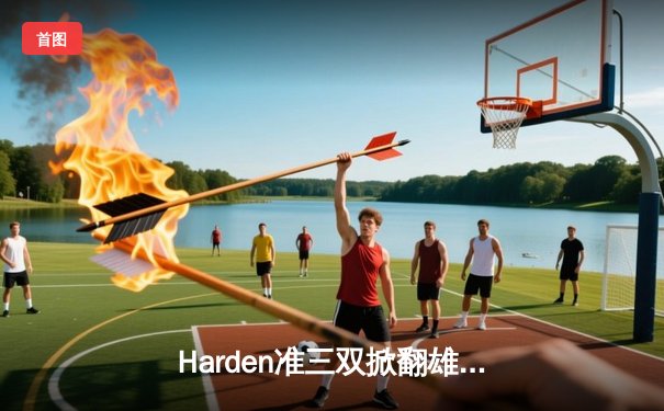 Harden准三双掀翻雄鹿，76人客场险胜，东决预演引爆全场