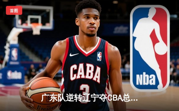 广东队逆转辽宁夺CBA总冠军，易建联斩获MVP