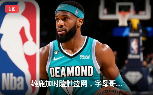 雄鹿加时险胜篮网，字母哥44分14篮板创纪录，杜兰特空砍32分难救主